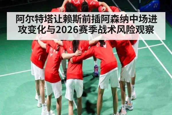 阿尔特塔让赖斯前插阿森纳中场进攻变化与2026赛季战术风险观察